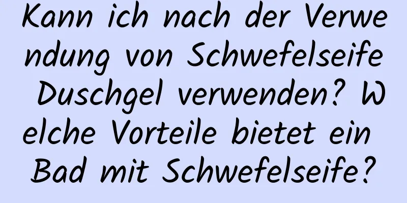 Kann ich nach der Verwendung von Schwefelseife Duschgel verwenden? Welche Vorteile bietet ein Bad mit Schwefelseife?