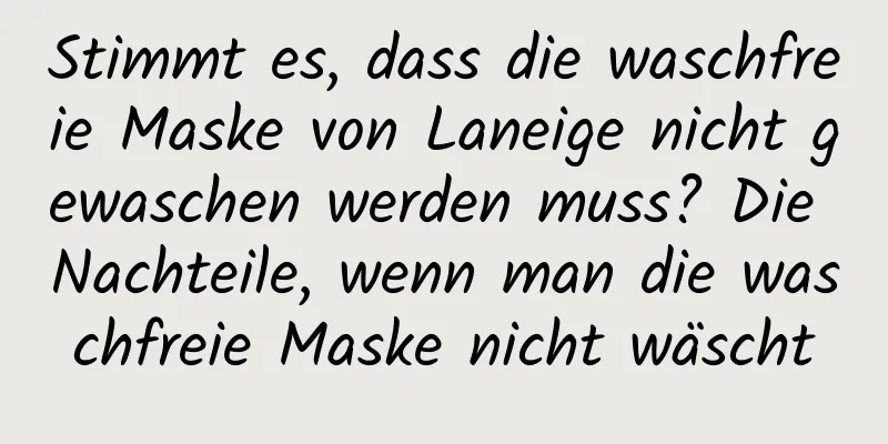 Stimmt es, dass die waschfreie Maske von Laneige nicht gewaschen werden muss? Die Nachteile, wenn man die waschfreie Maske nicht wäscht