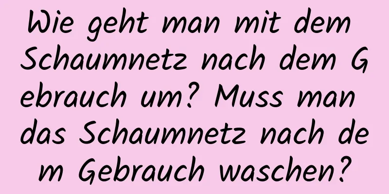 Wie geht man mit dem Schaumnetz nach dem Gebrauch um? Muss man das Schaumnetz nach dem Gebrauch waschen?