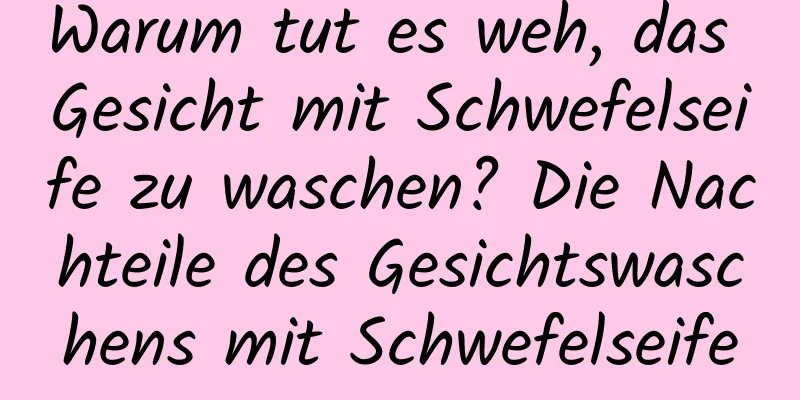 Warum tut es weh, das Gesicht mit Schwefelseife zu waschen? Die Nachteile des Gesichtswaschens mit Schwefelseife