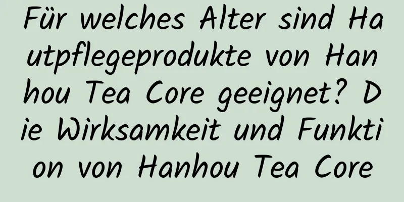 Für welches Alter sind Hautpflegeprodukte von Hanhou Tea Core geeignet? Die Wirksamkeit und Funktion von Hanhou Tea Core