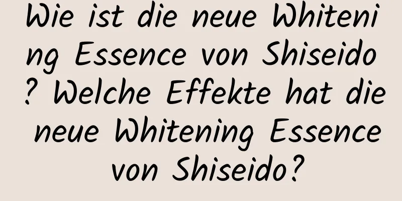 Wie ist die neue Whitening Essence von Shiseido? Welche Effekte hat die neue Whitening Essence von Shiseido?