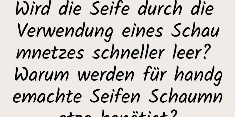 Wird die Seife durch die Verwendung eines Schaumnetzes schneller leer? Warum werden für handgemachte Seifen Schaumnetze benötigt?