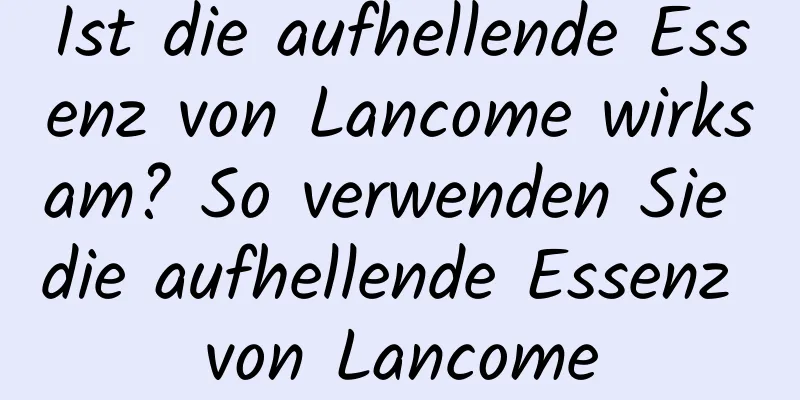 Ist die aufhellende Essenz von Lancome wirksam? So verwenden Sie die aufhellende Essenz von Lancome