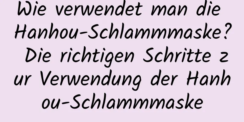Wie verwendet man die Hanhou-Schlammmaske? Die richtigen Schritte zur Verwendung der Hanhou-Schlammmaske