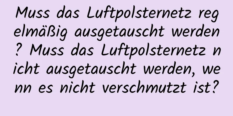 Muss das Luftpolsternetz regelmäßig ausgetauscht werden? Muss das Luftpolsternetz nicht ausgetauscht werden, wenn es nicht verschmutzt ist?