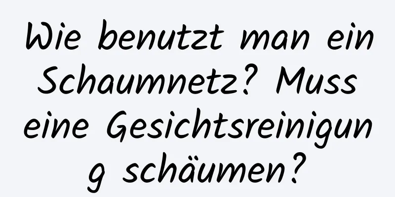 Wie benutzt man ein Schaumnetz? Muss eine Gesichtsreinigung schäumen?