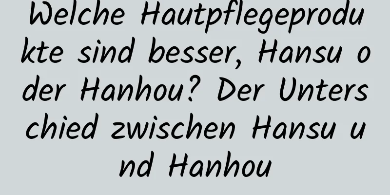 Welche Hautpflegeprodukte sind besser, Hansu oder Hanhou? Der Unterschied zwischen Hansu und Hanhou