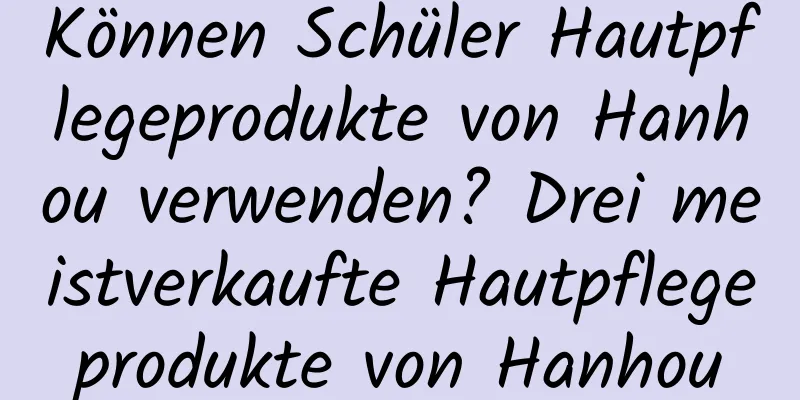 Können Schüler Hautpflegeprodukte von Hanhou verwenden? Drei meistverkaufte Hautpflegeprodukte von Hanhou