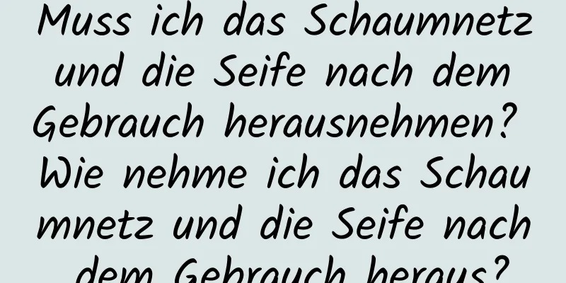 Muss ich das Schaumnetz und die Seife nach dem Gebrauch herausnehmen? Wie nehme ich das Schaumnetz und die Seife nach dem Gebrauch heraus?