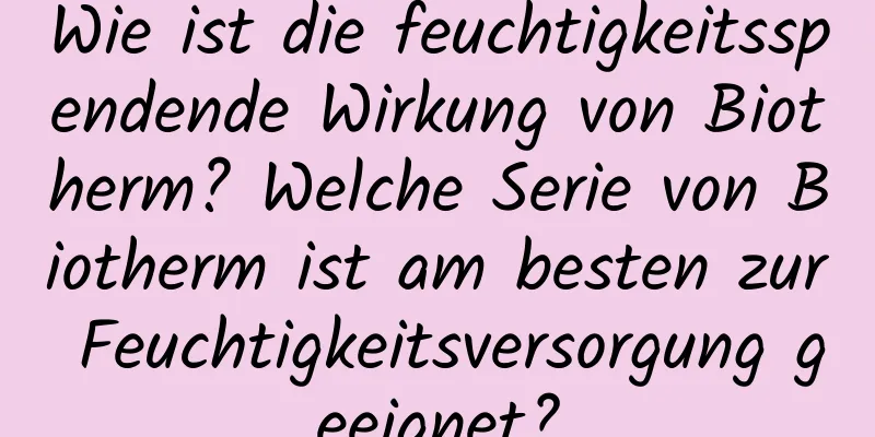 Wie ist die feuchtigkeitsspendende Wirkung von Biotherm? Welche Serie von Biotherm ist am besten zur Feuchtigkeitsversorgung geeignet?