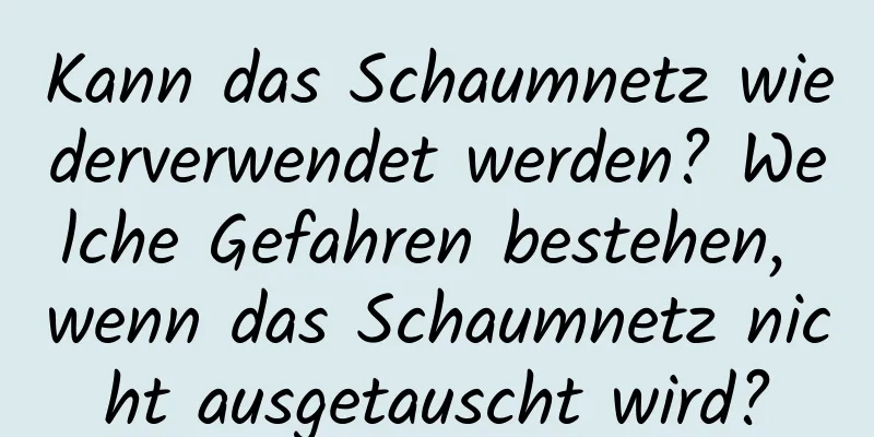 Kann das Schaumnetz wiederverwendet werden? Welche Gefahren bestehen, wenn das Schaumnetz nicht ausgetauscht wird?