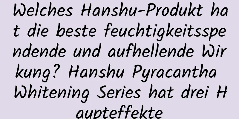 Welches Hanshu-Produkt hat die beste feuchtigkeitsspendende und aufhellende Wirkung? ​​Hanshu Pyracantha Whitening Series hat drei Haupteffekte