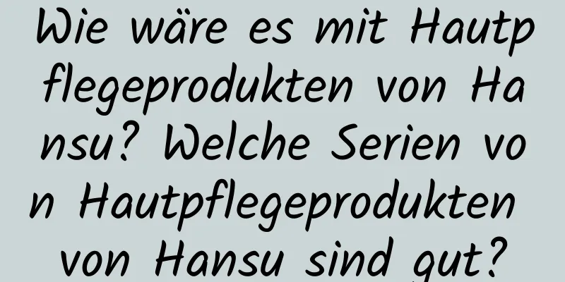Wie wäre es mit Hautpflegeprodukten von Hansu? Welche Serien von Hautpflegeprodukten von Hansu sind gut?