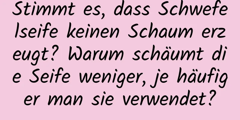 Stimmt es, dass Schwefelseife keinen Schaum erzeugt? Warum schäumt die Seife weniger, je häufiger man sie verwendet?