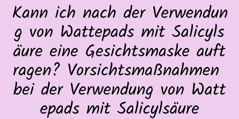 Kann ich nach der Verwendung von Wattepads mit Salicylsäure eine Gesichtsmaske auftragen? Vorsichtsmaßnahmen bei der Verwendung von Wattepads mit Salicylsäure