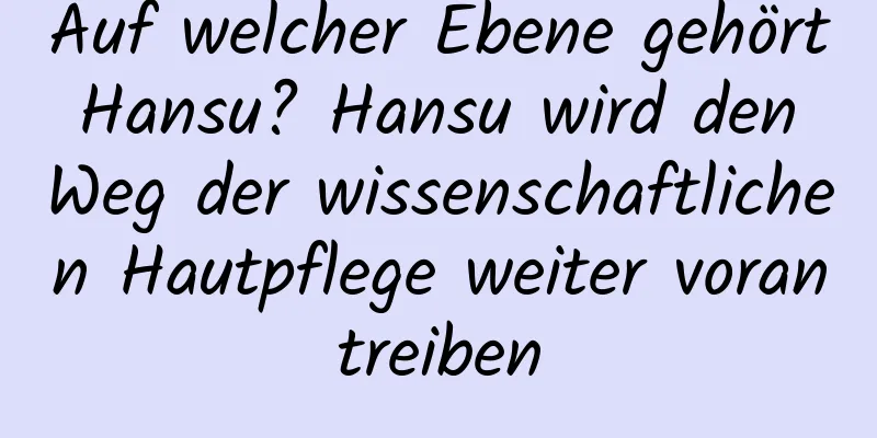 Auf welcher Ebene gehört Hansu? Hansu wird den Weg der wissenschaftlichen Hautpflege weiter vorantreiben