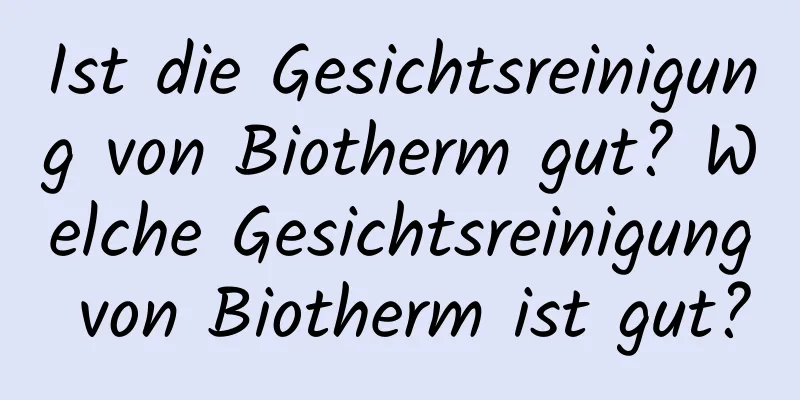 Ist die Gesichtsreinigung von Biotherm gut? Welche Gesichtsreinigung von Biotherm ist gut?