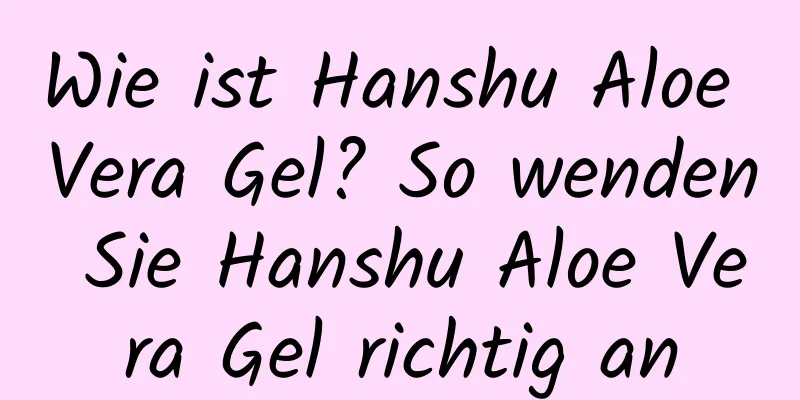 Wie ist Hanshu Aloe Vera Gel? So wenden Sie Hanshu Aloe Vera Gel richtig an