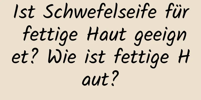 Ist Schwefelseife für fettige Haut geeignet? Wie ist fettige Haut?