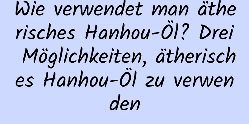Wie verwendet man ätherisches Hanhou-Öl? Drei Möglichkeiten, ätherisches Hanhou-Öl zu verwenden