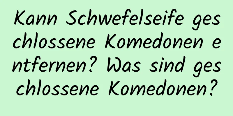 Kann Schwefelseife geschlossene Komedonen entfernen? Was sind geschlossene Komedonen?