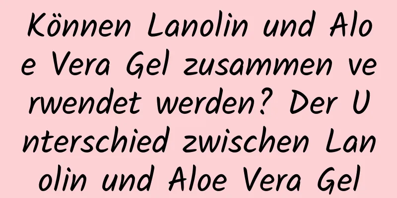 Können Lanolin und Aloe Vera Gel zusammen verwendet werden? Der Unterschied zwischen Lanolin und Aloe Vera Gel