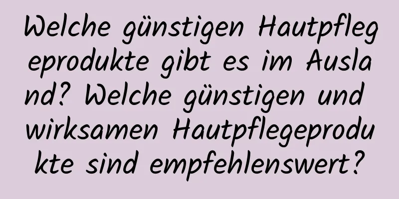 Welche günstigen Hautpflegeprodukte gibt es im Ausland? Welche günstigen und wirksamen Hautpflegeprodukte sind empfehlenswert?