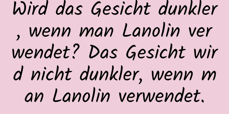 Wird das Gesicht dunkler, wenn man Lanolin verwendet? Das Gesicht wird nicht dunkler, wenn man Lanolin verwendet.