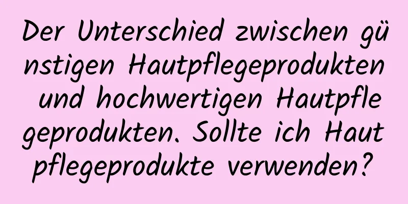 Der Unterschied zwischen günstigen Hautpflegeprodukten und hochwertigen Hautpflegeprodukten. Sollte ich Hautpflegeprodukte verwenden?