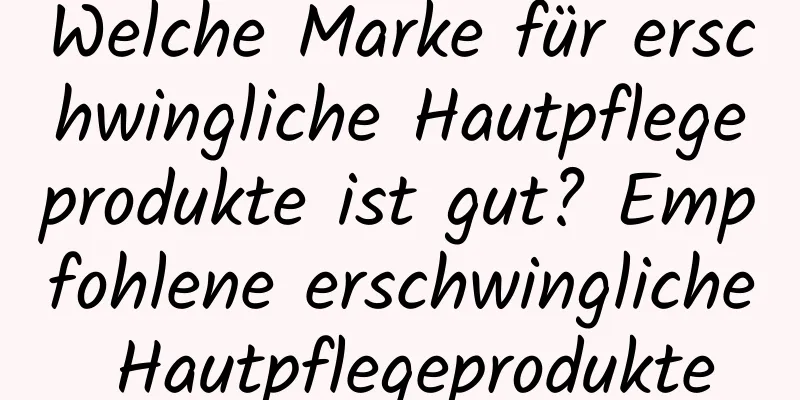Welche Marke für erschwingliche Hautpflegeprodukte ist gut? Empfohlene erschwingliche Hautpflegeprodukte