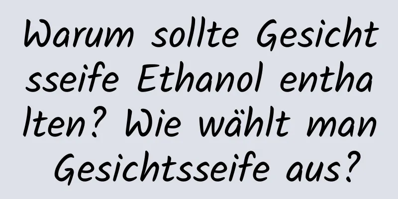 Warum sollte Gesichtsseife Ethanol enthalten? Wie wählt man Gesichtsseife aus?