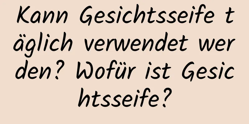 Kann Gesichtsseife täglich verwendet werden? Wofür ist Gesichtsseife?