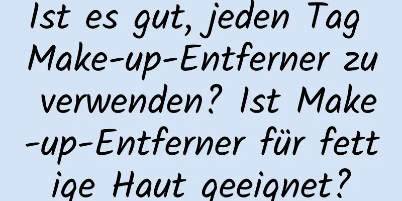 Ist es gut, jeden Tag Make-up-Entferner zu verwenden? Ist Make-up-Entferner für fettige Haut geeignet?