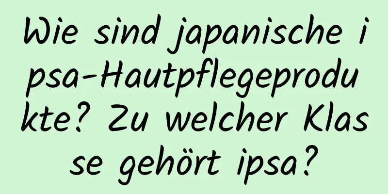 Wie sind japanische ipsa-Hautpflegeprodukte? Zu welcher Klasse gehört ipsa?
