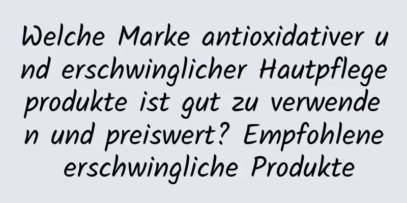 Welche Marke antioxidativer und erschwinglicher Hautpflegeprodukte ist gut zu verwenden und preiswert? Empfohlene erschwingliche Produkte