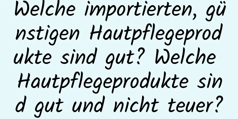 Welche importierten, günstigen Hautpflegeprodukte sind gut? Welche Hautpflegeprodukte sind gut und nicht teuer?