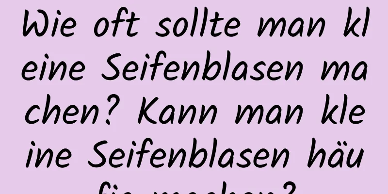 Wie oft sollte man kleine Seifenblasen machen? Kann man kleine Seifenblasen häufig machen?