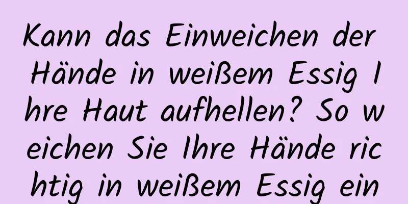 Kann das Einweichen der Hände in weißem Essig Ihre Haut aufhellen? So weichen Sie Ihre Hände richtig in weißem Essig ein