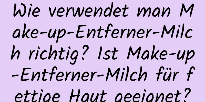 Wie verwendet man Make-up-Entferner-Milch richtig? Ist Make-up-Entferner-Milch für fettige Haut geeignet?
