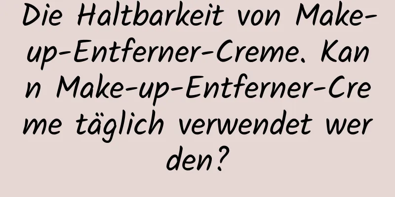 Die Haltbarkeit von Make-up-Entferner-Creme. Kann Make-up-Entferner-Creme täglich verwendet werden?