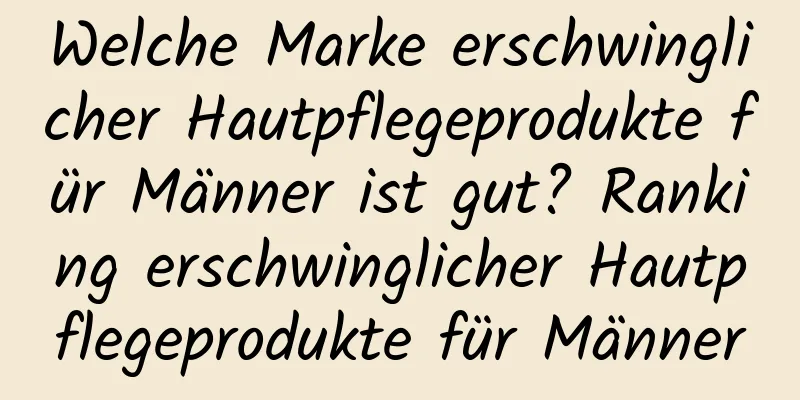 Welche Marke erschwinglicher Hautpflegeprodukte für Männer ist gut? Ranking erschwinglicher Hautpflegeprodukte für Männer
