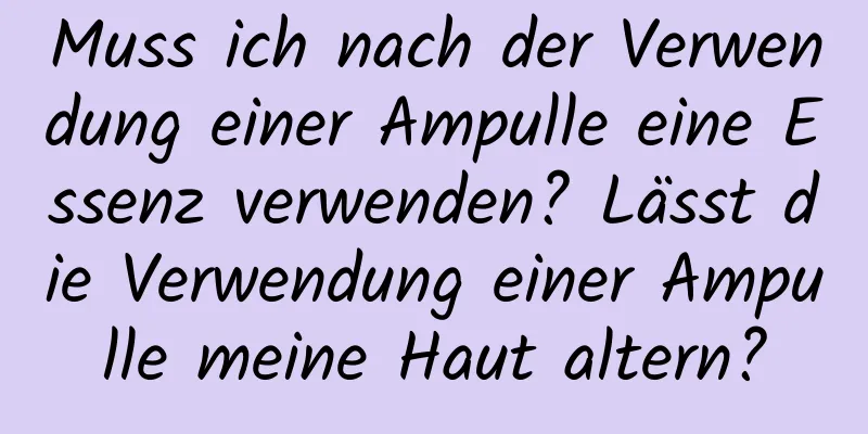Muss ich nach der Verwendung einer Ampulle eine Essenz verwenden? Lässt die Verwendung einer Ampulle meine Haut altern?