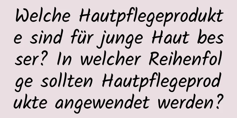 Welche Hautpflegeprodukte sind für junge Haut besser? In welcher Reihenfolge sollten Hautpflegeprodukte angewendet werden?