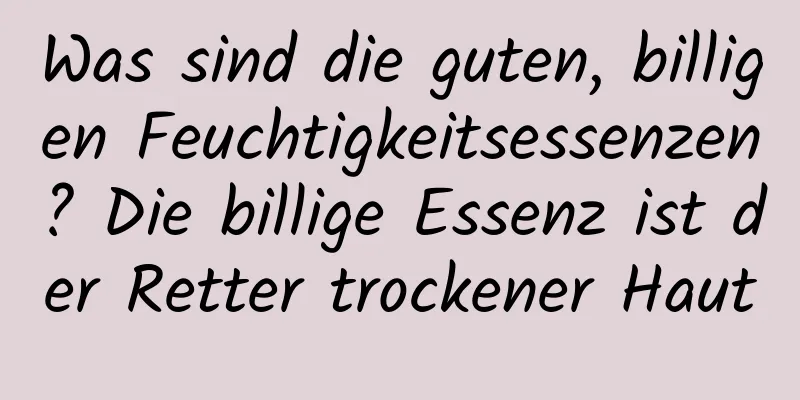 Was sind die guten, billigen Feuchtigkeitsessenzen? Die billige Essenz ist der Retter trockener Haut
