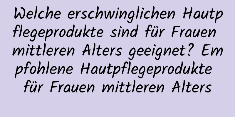 Welche erschwinglichen Hautpflegeprodukte sind für Frauen mittleren Alters geeignet? Empfohlene Hautpflegeprodukte für Frauen mittleren Alters