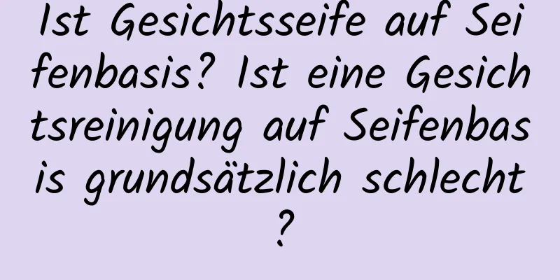 Ist Gesichtsseife auf Seifenbasis? Ist eine Gesichtsreinigung auf Seifenbasis grundsätzlich schlecht?