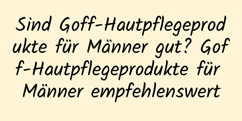 Sind Goff-Hautpflegeprodukte für Männer gut? Goff-Hautpflegeprodukte für Männer empfehlenswert