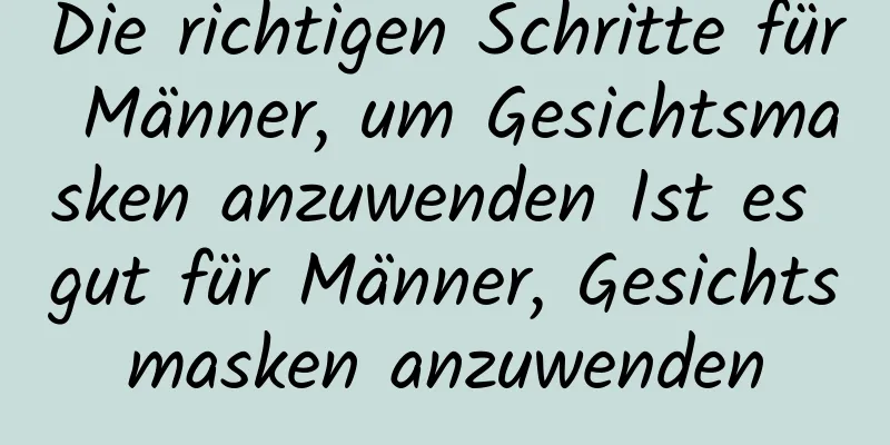 Die richtigen Schritte für Männer, um Gesichtsmasken anzuwenden Ist es gut für Männer, Gesichtsmasken anzuwenden