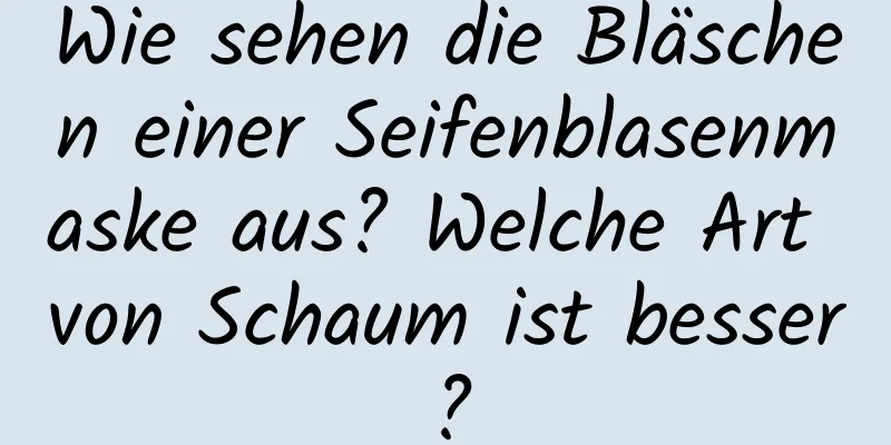Wie sehen die Bläschen einer Seifenblasenmaske aus? Welche Art von Schaum ist besser?